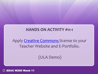 HANDS ON ACTIVITY #11-1

Apply Creative Commons license to your
Teacher Website and E-Portfolio.
(ULA Demo)
EDUC W200 Week 11

 