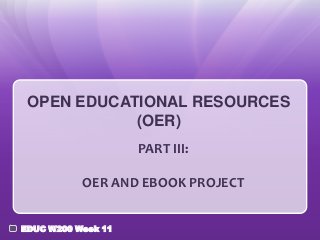OPEN EDUCATIONAL RESOURCES
(OER)
PART III:
OER AND EBOOK PROJECT
EDUC W200 Week 11

 