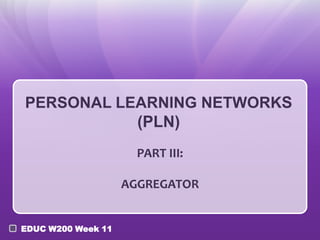 PERSONAL LEARNING NETWORKS
(PLN)
PART III:
AGGREGATOR
EDUC W200 Week 11

 