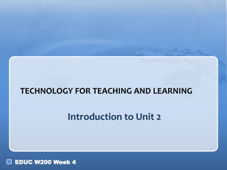 EDUC W200 Week 4
Introduction to Unit 2
TECHNOLOGY FOR TEACHING AND LEARNING
 