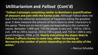 Utilitarianism and Fallout (Cont’d)
“Fallout 3 attempts something similar to Bentham's quantification
of pleasure and pain...