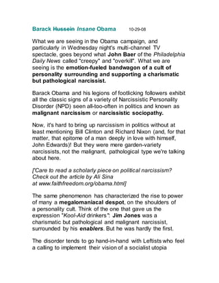 Barack Hussein Insane Obama 10-29-08
What we are seeing in the Obama campaign, and
particularly in Wednesday night's multi-channel TV
spectacle, goes beyond what John Baer of the Philadelphia
Daily News called "creepy" and "overkill". What we are
seeing is the emotion-fueled bandwagon of a cult of
personality surrounding and supporting a charismatic
but pathological narcissist.
Barack Obama and his legions of footlicking followers exhibit
all the classic signs of a variety of Narcissistic Personality
Disorder (NPD) seen all-too-often in politics and known as
malignant narcissism or narcissistic sociopathy.
Now, it's hard to bring up narcissism in politics without at
least mentioning Bill Clinton and Richard Nixon (and, for that
matter, that epitome of a man deeply in love with himself,
John Edwards)! But they were mere garden-variety
narcissists, not the malignant, pathological type we're talking
about here.
['Care to read a scholarly piece on political narcissism?
Check out the article by Ali Sina
at www.faithfreedom.org/obama.html]
The same phenomenon has characterized the rise to power
of many a megalomaniacal despot, on the shoulders of
a personality cult. Think of the one that gave us the
expression "Kool-Aid drinkers": Jim Jones was a
charismatic but pathological and malignant narcissist,
surrounded by his enablers. But he was hardly the first.
The disorder tends to go hand-in-hand with Leftists who feel
a calling to implement their vision of a socialist utopia
 