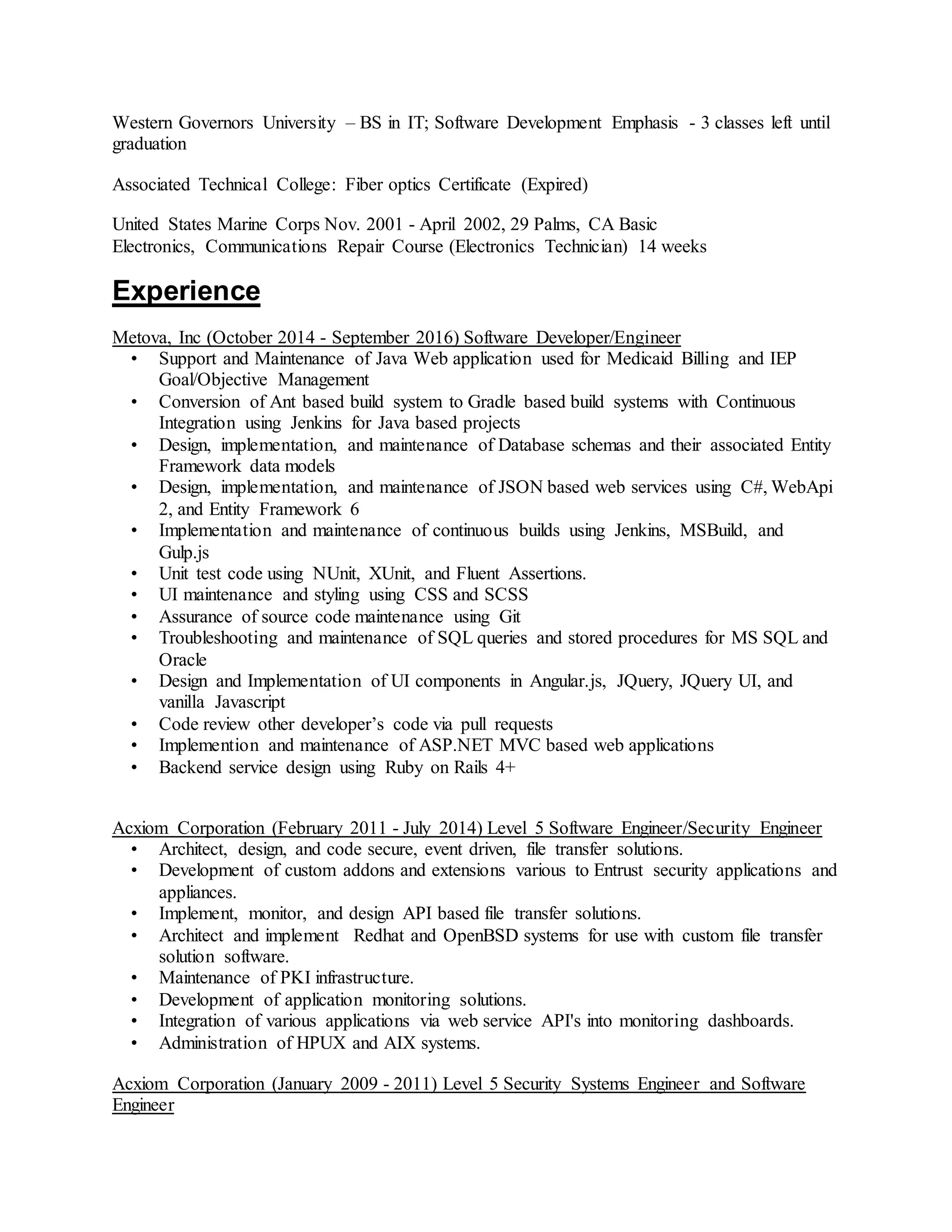 Western Governors University – BS in IT; Software Development Emphasis - 3 classes left until
graduation
Associated Technical College: Fiber optics Certificate (Expired)
United States Marine Corps Nov. 2001 - April 2002, 29 Palms, CA Basic
Electronics, Communications Repair Course (Electronics Technician) 14 weeks
Experience
Metova, Inc (October 2014 - September 2016) Software Developer/Engineer
• Support and Maintenance of Java Web application used for Medicaid Billing and IEP
Goal/Objective Management
• Conversion of Ant based build system to Gradle based build systems with Continuous
Integration using Jenkins for Java based projects
• Design, implementation, and maintenance of Database schemas and their associated Entity
Framework data models
• Design, implementation, and maintenance of JSON based web services using C#, WebApi
2, and Entity Framework 6
• Implementation and maintenance of continuous builds using Jenkins, MSBuild, and
Gulp.js
• Unit test code using NUnit, XUnit, and Fluent Assertions.
• UI maintenance and styling using CSS and SCSS
• Assurance of source code maintenance using Git
• Troubleshooting and maintenance of SQL queries and stored procedures for MS SQL and
Oracle
• Design and Implementation of UI components in Angular.js, JQuery, JQuery UI, and
vanilla Javascript
• Code review other developer’s code via pull requests
• Implemention and maintenance of ASP.NET MVC based web applications
• Backend service design using Ruby on Rails 4+
Acxiom Corporation (February 2011 - July 2014) Level 5 Software Engineer/Security Engineer
• Architect, design, and code secure, event driven, file transfer solutions.
• Development of custom addons and extensions various to Entrust security applications and
appliances.
• Implement, monitor, and design API based file transfer solutions.
• Architect and implement Redhat and OpenBSD systems for use with custom file transfer
solution software.
• Maintenance of PKI infrastructure.
• Development of application monitoring solutions.
• Integration of various applications via web service API's into monitoring dashboards.
• Administration of HPUX and AIX systems.
Acxiom Corporation (January 2009 - 2011) Level 5 Security Systems Engineer and Software
Engineer
 