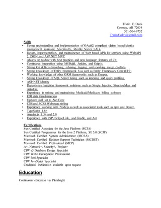 Tristin C. Davis
Conway, AR 72034
501-504-9752
Tristin.Colby@gmail.com
Skills
• Strong understanding and implementation of OAuth2 compliant claims based identity
management solutions; Specifically, Identity Server 3 & 4
• Design, implementation, and maintainence of Web based APIs for services using WebAPI
2, JSON, and ASP.NET MVC
• Always up to date with best practices and new language features of C#.
• Continuous integration using MSBuild, Jenkins, and Gulp.js.
• Strong Git skills in branching, rebasing, tagging, and resolving merge conflicts
• Strong knowledge of Entity Framework 6 as well as Entity Framework Core (EF7)
• Working knowledge of other ORM frameworks such as Dapper.
• Strong knowledge of SQL Server tuning such as indexing and query profiling.
• ASP.NET Identity
• Dependency Injection framework solutions such as Simple Injector, StructureMap and
AutoFac.
• Experience in writing and maintaining Medicaid/Medicare billing software
• EDI data transformation
• Updated skill set to .Net Core
• CSS and SCSS Web page styling
• Experience working with Node.js as well as associated tools such as npm and Bower.
• TypeScript 1.6+
• Angular.js 1.3+ and 2.0
• Experience with JSP, EclipseLink, and Gradle, and Ant
Certifications
Sun Certified Associate for the Java Platform (SCJA)
Sun Certified Programmer for the Java 2 Platform, SE 5.0 (SCJP)
Microsoft Certified System Administrator (MCSA)
Microsoft Certified Desktop Support Technician (MCDST)
Microsoft Certified Professional (MCP)
A+, Network+, Security+, Project+
CIW v5 Database Design Specialist
CIW Web Development Professional
CIW Perl Specialist
CIW JavaScript Specialist
Credential Publication available upon request
Education
Continuous education via Pluralsight
 