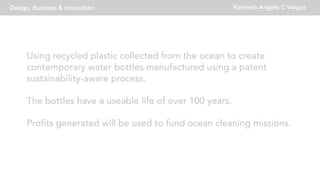 Design, Business & Innovation Kenneth Angelo C Vargas
Using recycled plastic collected from the ocean to create
contemporary water bottles manufactured using a patent
sustainability-aware process.
The bottles have a useable life of over 100 years.
Profits generated will be used to fund ocean cleaning missions.
 