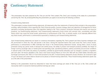 15 October 2009 MF Global Conference 2
This presentation has been prepared by Rio Tinto plc and Rio Tinto Limited (“Rio Tinto”) and consisting of the slides for a presentation
concerning Rio Tinto. By reviewing/attending this presentation you agree to be bound by the following conditions.
Forward-Looking Statements
This presentation includes forward-looking statements. All statements other than statements of historical facts included in this presentation,
including, without limitation, those regarding Rio Tinto’s financial position, business strategy, plans and objectives of management for future
operations (including development plans and objectives relating to Rio Tinto’s products, production forecasts and reserve and resource
positions), are forward-looking statements. Such forward-looking statements involve known and unknown risks, uncertainties and other
factors which may cause the actual results, performance or achievements of Rio Tinto, or industry results, to be materially different from
any future results, performance or achievements expressed or implied by such forward-looking statements.
Such forward-looking statements are based on numerous assumptions regarding Rio Tinto’s present and future business strategies and
the environment in which Rio Tinto will operate in the future. Among the important factors that could cause Rio Tinto’s actual results,
performance or achievements to differ materially from those in the forward-looking statements include, among others, levels of actual
production during any period, levels of demand and market prices, the ability to produce and transport products profitably, the impact of
foreign currency exchange rates on market prices and operating costs, operational problems, political uncertainty and economic conditions
in relevant areas of the world, the actions of competitors, activities by governmental authorities such as changes in taxation or regulation
and such other risk factors identified in Rio Tinto's most recent Annual Report on Form 20-F filed with the United States Securities and
Exchange Commission (the "SEC") or Form 6-Ks furnished to the SEC. Forward-looking statements should, therefore, be construed in light
of such risk factors and undue reliance should not be placed on forward-looking statements. These forward-looking statements speak only
as of the date of this presentation.
Nothing in this presentation should be interpreted to mean that future earnings per share of Rio Tinto plc or Rio Tinto Limited will
necessarily match or exceed its historical published earnings per share.
Cautionary Statement
 
