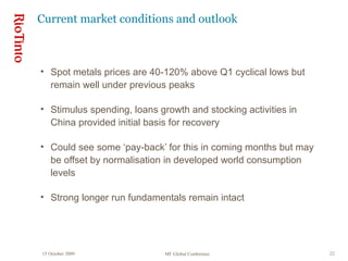 15 October 2009 MF Global Conference 22
Current market conditions and outlook
• Spot metals prices are 40-120% above Q1 cyclical lows but
remain well under previous peaks
• Stimulus spending, loans growth and stocking activities in
China provided initial basis for recovery
• Could see some ‘pay-back’ for this in coming months but may
be offset by normalisation in developed world consumption
levels
• Strong longer run fundamentals remain intact
 