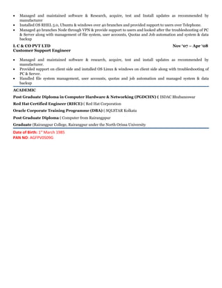 • Managed and maintained software & Research, acquire, test and Install updates as recommended by
manufacturer
• Installed OS RHEL 5.0, Ubuntu & windows over 40 branches and provided support to users over Telephone.
• Managed 40 branches Node through VPN & provide support to users and looked after the troubleshooting of PC
& Server along with management of file system, user accounts, Quotas and Job automation and system & data
backup
L C & CO PVT LTD Nov ‘07 – Apr ‘08
Customer Support Engineer
• Managed and maintained software & research, acquire, test and install updates as recommended by
manufacturer.
• Provided support on client side and installed OS Linux & windows on client side along with troubleshooting of
PC & Server.
• Handled file system management, user accounts, quotas and job automation and managed system & data
backup
ACADEMIC
Post Graduate Diploma in Computer Hardware & Networking (PGDCHN) ( ISDAC Bhubaneswar
Red Hat Certified Engineer (RHCE) ( Red Hat Corporation
Oracle Corporate Training Programme (DBA) ( SQLSTAR Kolkata
Post Graduate Diploma ( Computer from Rairangppur
Graduate (Rairangpur College, Rairangpur under the North Orissa University
Date of Birth: 1st
March 1985
PAN NO: AGFPV0509G
 