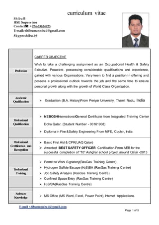 curriculum vitae
E-mail shibumannirad@gmail.com
Page 1 of 5
El
Profession
CAREER OBJECTIVE
Wish to take a challenging assignment as an Occupational Health & Safety
Exicutive. Proactive, possessing considerable qualifications and experience,
gained with various Organisations. Very keen to find a position in offering and
possess a professional outlook towards the job and the same time to ensure
personal growth along with the growth of World Class Organization.
Academic
Qualification  Graduation (B.A. History)From Periyar University, Thamil Nadu, India
Professional
Qualification
 NEBOSHInternationalGeneral Certificate from Integrated Training Center
Doha Qatar. (Student Number - 00161908)
 Diploma in Fire &Safety Engineering From NIFE, Cochin, India
Professional
Certification and
Recognition
 Basic First Aid & CPR(UAQ Qatar)
 Awarded BEST SAFETY OFFICER Certification From AEB for the
successful completion of “10” Ashghal school project around Qatar -2013
Professional
Training
 Permit to Work Signatory(RasGas Training Centre)
 Hydrogen Sulfide Escape (H2S)BA (RasGas Training Centre)
 Job Safety Analysis (RasGas Training Centre)
 Confined Space Entry (RasGas Training Centre)
 H2S/BA(RasGas Training Centre)
Software
Knowledge
 MS Office (MS Word, Excel, Power Point), Internet Applications.
Shibu B
HSE Supervisor
Contact: +974-33624923
E-mail:-shibumannirad@gmail.com
Skype: shibu.b6
 