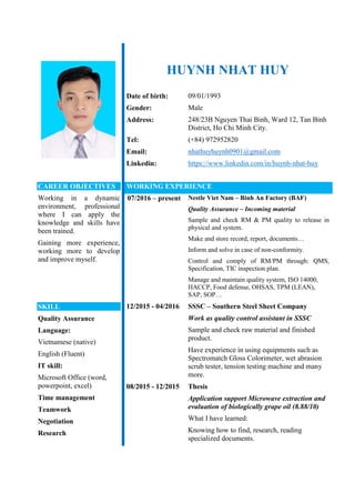 HUYNH NHAT HUY
Date of birth: 09/01/1993
Gender: Male
Address: 248/23B Nguyen Thai Binh, Ward 12, Tan Binh
District, Ho Chi Minh City.
Tel: (+84) 972952820
Email: nhathuyhuynh0901@gmail.com
Linkedin: https://www.linkedin.com/in/huynh-nhat-huy
CAREER OBJECTIVES
Working in a dynamic
environment, professional
where I can apply the
knowledge and skills have
been trained.
Gaining more experience,
working more to develop
and improve myself.
SKILL
Quality Assurance
Language:
Vietnamese (native)
English (Fluent)
IT skill:
Microsoft Office (word,
powerpoint, excel)
Time management
Teamwork
Negotiation
Research
WORKING EXPERIENCE
07/2016 – present Nestle Viet Nam – Binh An Factory (BAF)
Quality Assurance – Incoming material
Sample and check RM & PM quality to release in
physical and system.
Make and store record, report, documents…
Inform and solve in case of non-conformity.
Control and comply of RM/PM through: QMS,
Specification, TIC inspection plan.
Manage and maintain quality system, ISO 14000,
HACCP, Food defense, OHSAS, TPM (LEAN),
SAP, SOP…
12/2015 - 04/2016 SSSC – Southern Steel Sheet Company
Work as quality control assistant in SSSC
Sample and check raw material and finished
product.
Have experience in using equipments such as
Spectromatch Gloss Colorimeter, wet abrasion
scrub tester, tension testing machine and many
more.
08/2015 - 12/2015 Thesis
Application support Microwave extraction and
evaluation of biologically grape oil (8.88/10)
What I have learned:
Knowing how to find, research, reading
specialized documents.
 