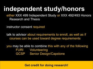 independent study/honors
either XXX 499 Independent Study or XXX 492/493 Honors
Research and Thesis
instructor consent required
talk to advisor about requirements to enroll, as well as if
courses can be used toward degree requirements
you may be able to combine this with any of the following
FURI Volunteering
GCSP Senior Design/Capstone
Get credit for doing research!
 