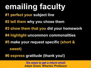 emailing faculty
#1 perfect your subject line
#2 tell them why you chose them
#3 show them that you did your homework
#4 highlight uncommon commonalities
#5 make your request specific (short &
sweet)
#6 express gratitude (thank you!)
Six ways to get a return email
Adam Grant, Wharton Professor
 