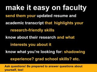 make it easy on faculty
send them your updated resume and
academic transcript that highlights your
research-friendly skills
know about their research and what
interests you about it
know what you’re looking for: shadowing
experience? grad school skills? etc.
Ask questions! Be prepared to answer questions about
yourself, too!
 