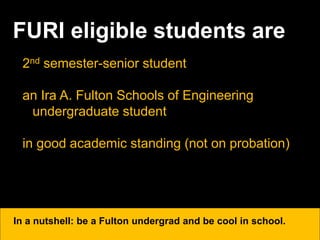 FURI eligible students are
2nd semester-senior student
an Ira A. Fulton Schools of Engineering
undergraduate student
in good academic standing (not on probation)
In a nutshell: be a Fulton undergrad and be cool in school.
 