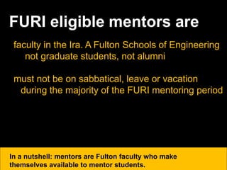 FURI eligible mentors are
faculty in the Ira. A Fulton Schools of Engineering
not graduate students, not alumni
must not be on sabbatical, leave or vacation
during the majority of the FURI mentoring period
In a nutshell: mentors are Fulton faculty who make
themselves available to mentor students.
 