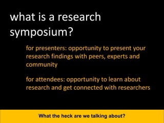 what is a research
symposium?
for presenters: opportunity to present your
research findings with peers, experts and
community
What the heck are we talking about?
for attendees: opportunity to learn about
research and get connected with researchers
 