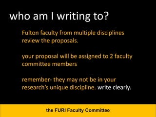 who am I writing to?
Fulton faculty from multiple disciplines
review the proposals.
your proposal will be assigned to 2 faculty
committee members
remember- they may not be in your
research’s unique discipline. write clearly.
the FURI Faculty Committee
 