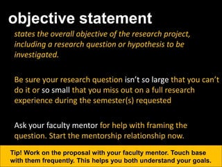 objective statement
states the overall objective of the research project,
including a research question or hypothesis to be
investigated.
Be sure your research question isn’t so large that you can’t
do it or so small that you miss out on a full research
experience during the semester(s) requested
Ask your faculty mentor for help with framing the
question. Start the mentorship relationship now.
Tip! Work on the proposal with your faculty mentor. Touch base
with them frequently. This helps you both understand your goals.
 