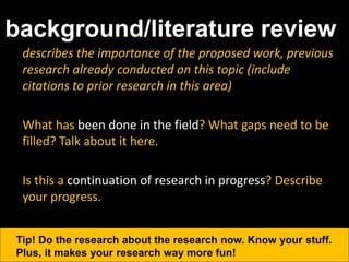 background/literature review
describes the importance of the proposed work, previous
research already conducted on this topic (include
citations to prior research in this area)
What has been done in the field? What gaps need to be
filled? Talk about it here.
Is this a continuation of research in progress? Describe
your progress.
Tip! Do the research about the research now. Know your stuff.
Plus, it makes your research way more fun!
 