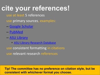 cite your references!
use at least 5 references
use primary sources, examples:
– Google Scholar
– PubMed
– ASU Library
• ASU Library Research Database
use consistent formatting in citations
use relevant research references
Tip! The committee has no preference on citation style, but be
consistent with whichever format you choose.
 
