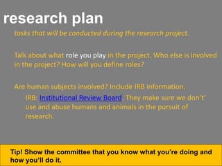 research plan
tasks that will be conducted during the research project.
Talk about what role you play in the project. Who else is involved
in the project? How will you define roles?
Are human subjects involved? Include IRB information.
IRB: Institutional Review Board. They make sure we don’t’
use and abuse humans and animals in the pursuit of
research.
Tip! Show the committee that you know what you’re doing and
how you’ll do it.
 