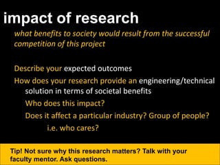 impact of research
what benefits to society would result from the successful
competition of this project
Describe your expected outcomes
How does your research provide an engineering/technical
solution in terms of societal benefits
Who does this impact?
Does it affect a particular industry? Group of people?
i.e. who cares?
Tip! Not sure why this research matters? Talk with your
faculty mentor. Ask questions.
 