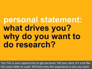 personal statement:
what drives you?
why do you want to
do research?
Tip! This is your opportunity to get personal. Tell your story. It’s a lot like
the cover letter to a job. Tell them why this experience is one you want.
 
