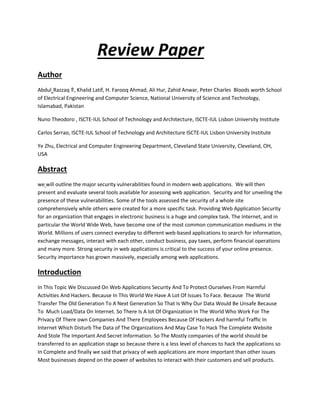 Review Paper
Author
Abdul Razzaq ⇑, Khalid Latif, H. Farooq Ahmad, Ali Hur, Zahid Anwar, Peter Charles Bloods worth School
of Electrical Engineering and Computer Science, National University of Science and Technology,
Islamabad, Pakistan
Nuno Theodoro , ISCTE-IUL School of Technology and Architecture, ISCTE-IUL Lisbon University Institute
Carlos Serrao, ISCTE-IUL School of Technology and Architecture ISCTE-IUL Lisbon University Institute
Ye Zhu, Electrical and Computer Engineering Department, Cleveland State University, Cleveland, OH,
USA
Abstract
we will outline the major security vulnerabilities found in modern web applications. We will then
present and evaluate several tools available for assessing web application. Security and for unveiling the
presence of these vulnerabilities. Some of the tools assessed the security of a whole site
comprehensively while others were created for a more specific task. Providing Web Application Security
for an organization that engages in electronic business is a huge and complex task. The Internet, and in
particular the World Wide Web, have become one of the most common communication mediums in the
World. Millions of users connect everyday to different web-based applications to search for information,
exchange messages, interact with each other, conduct business, pay taxes, perform financial operations
and many more. Strong security in web applications is critical to the success of your online presence.
Security importance has grown massively, especially among web applications.
Introduction
In This Topic We Discussed On Web Applications Security And To Protect Ourselves From Harmful
Activities And Hackers. Because In This World We Have A Lot Of Issues To Face. Because The World
Transfer The Old Generation To A Next Generation So That Is Why Our Data Would Be Unsafe Because
To Much Load/Data On Internet. So There Is A lot Of Organization In The World Who Work For The
Privacy Of There own Companies And There Employees Because Of Hackers And harmful Traffic In
Internet Which Disturb The Data of The Organizations And May Case To Hack The Complete Website
And Stole The Important And Secret Information. So The Mostly companies of the world should be
transferred to an application stage so because there is a less level of chances to hack the applications so
In Complete and finally we said that privacy of web applications are more important than other issues
Most businesses depend on the power of websites to interact with their customers and sell products.
 
