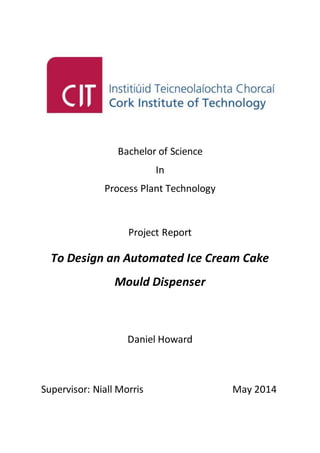 Bachelor of Science
In
Process Plant Technology
Project Report
To Design an Automated Ice Cream Cake
Mould Dispenser
Daniel Howard
Supervisor: Niall Morris May 2014
 