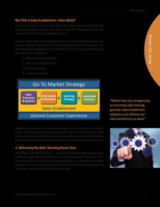 Point-of-View
Wilson Learning Worldwide Inc. All rights reserved. 	 3
Point-of-View
My Title Is Sales Enablement—Now What?
It may be tempting to assume that L&D fits into sales enablement because L&D
owns anything that has to do with sales training. This interpretation limits the
potential for L&D to make a significant impact.
Based on Wilson Learning’s ongoing work in the arena of sales effectiveness, we
have identified four elements that must be aligned with a company’s go-to-mar-
ket strategy and integrated with one another in order for any sales enablement
approach to be fully effective:
1. Sales Processes and Systems
2. Information and Resources
3. Learning Strategy
4. Leadership Practices
Integrating these elements requires dialogue, shared commitments, agree-
ments, and accountability among multiple functions. That’s where we as L&D
professionals come in. Rather than just reorganizing or renaming sales training,
genuine sales enablement requires us to reframe our role and rethink our work.
1. Reframing the Role: Breaking Down Silos
According to a Forrester report, “. . . you need to develop a team to work across
traditional organizational boundaries and reporting levels within your com-
pany—and that’s a big challenge. But eventually, to be successful with sales
enablement, you will need to break down the walls between organizational
silos to get customers the information they need.”
“Rather than just reorganizing
or renaming sales training,
genuine sales enablement
requires us to reframe our
role and rethink our work.”
Point-Of-View
+ +
Sales
Processes
& Systems
Learning
Strategy
Leadership
Practices
Go To Market Strategy
Sales Enablement
+Information
& Resources
Desired Customer Experience
 