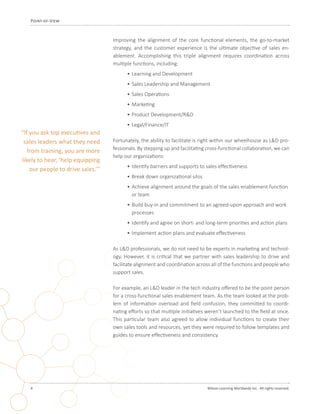 4 	 Wilson Learning Worldwide Inc. All rights reserved.
Point-of-View
Improving the alignment of the core functional elements, the go-to-market
strategy, and the customer experience is the ultimate objective of sales en-
ablement. Accomplishing this triple alignment requires coordination across
multiple functions, including:
•	Learning and Development
•	Sales Leadership and Management
•	Sales Operations
•	Marketing
•	Product Development/R&D
•	Legal/Finance/IT
Fortunately, the ability to facilitate is right within our wheelhouse as L&D pro-
fessionals. By stepping up and facilitating cross-functional collaboration, we can
help our organizations:
•	Identify barriers and supports to sales effectiveness
•	Break down organizational silos
•	Achieve alignment around the goals of the sales enablement function
or team
•	Build buy-in and commitment to an agreed-upon approach and work
processes
•	Identify and agree on short- and long-term priorities and action plans
•	Implement action plans and evaluate effectiveness
As L&D professionals, we do not need to be experts in marketing and technol-
ogy. However, it is critical that we partner with sales leadership to drive and
facilitate alignment and coordination across all of the functions and people who
support sales.
For example, an L&D leader in the tech industry offered to be the point person
for a cross-functional sales enablement team. As the team looked at the prob-
lem of information overload and field confusion, they committed to coordi-
nating efforts so that multiple initiatives weren’t launched to the field at once.
This particular team also agreed to allow individual functions to create their
own sales tools and resources, yet they were required to follow templates and
guides to ensure effectiveness and consistency.
“If you ask top executives and
sales leaders what they need
from training, you are more
likely to hear, ‘help equipping
our people to drive sales.’”
 