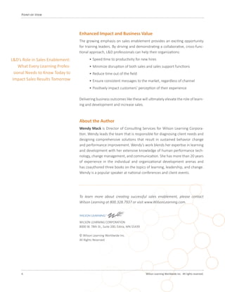 6 	 Wilson Learning Worldwide Inc. All rights reserved.
Point-of-View
Enhanced Impact and Business Value
The growing emphasis on sales enablement provides an exciting opportunity
for training leaders. By driving and demonstrating a collaborative, cross-func-
tional approach, L&D professionals can help their organizations:
•	Speed time to productivity for new hires
•	Minimize disruption of both sales and sales support functions
•	Reduce time out of the field
•	Ensure consistent messages to the market, regardless of channel
•	Positively impact customers’ perception of their experience
Delivering business outcomes like these will ultimately elevate the role of learn-
ing and development and increase sales.
About the Author
Wendy Mack is Director of Consulting Services for Wilson Learning Corpora-
tion. Wendy leads the team that is responsible for diagnosing client needs and
designing comprehensive solutions that result in sustained behavior change
and performance improvement. Wendy’s work blends her expertise in learning
and development with her extensive knowledge of human performance tech-
nology, change management, and communication. She has more than 20 years
of experience in the individual and organizational development arenas and
has coauthored three books on the topics of learning, leadership, and change.
Wendy is a popular speaker at national conferences and client events.
L&D’s Role in Sales Enablement:
What Every Learning Profes-
sional Needs to Know Today to
Impact Sales Results Tomorrow
To learn more about creating successful sales enablement, please contact
Wilson Learning at 800.328.7937 or visit www.WilsonLearning.com.
WILSON LEARNING CORPORATION
8000 W. 78th St., Suite 200, Edina, MN 55439
© Wilson Learning Worldwide Inc.
All Rights Reserved
 