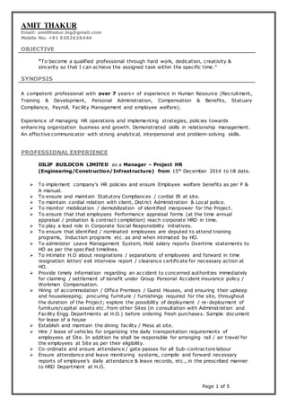 Page 1 of 5
AMIT THAKUR
Email: amitthakur.big@gmail.com
Mobile No: +91 9302626444
OBJECTIVE
“To become a qualified professional through hard work, dedication, creativity &
sincerity so that I can achieve the assigned task within the specific time.”
SYNOPSIS
A competent professional with over 7 years+ of experience in Human Resource (Recruitment,
Training & Development, Personal Administration, Compensation & Benefits, Statuary
Compliance, Payroll, Facility Management and employee welfare).
Experience of managing HR operations and implementing strategies, policies towards
enhancing organization business and growth. Demonstrated skills in relationship management.
An effective communicator with strong analytical, interpersonal and problem-solving skills.
PROFESSIONAL EXPERIENCE
DILIP BUILDCON LIMITED as a Manager – Project HR
(Engineering/Construction/Infrastructure) from 15th December 2014 to till date.
 To implement company's HR policies and ensure Employee welfare benefits as per P &
A manual.
 To ensure and maintain Statutory Compliances / cordial IR at site.
 To maintain cordial relation with client, District Administration & Local police.
 To monitor mobilization / demobilization of identified manpower for the Project.
 To ensure that that employees Performance appraisal forms (at the time annual
appraisal / probation & contract completion) reach corporate HRD in time.
 To play a lead role in Corporate Social Responsibility initiatives.
 To ensure that identified / nominated employees are deputed to attend training
programs, Induction programs etc. as and when intimated by HO.
 To administer Leave Management System, Hold salary reports Overtime statements to
HO as per the specified timelines.
 To intimate H.O about resignations / separations of employees and forward in time
resignation letter/ exit interview report / clearance certificate for necessary action at
HO.
 Provide timely information regarding an accident to concerned authorities immediately
for claiming / settlement of benefit under Group Personal Accident insurance policy /
Workmen Compensation.
 Hiring of accommodation / Office Premises / Guest Houses, and ensuring their upkeep
and housekeeping; procuring furniture / furnishings required for the site, throughout
the duration of the Project; explore the possibility of deployment / re-deployment of
furniture/capital assets etc. from other Sites (in consultation with Administration and
Facility Engg Departments at H.O.) before ordering fresh purchases. Sample document
for lease of a house
 Establish and maintain the dining facility / Mess at site.
 Hire / lease of vehicles for organizing the daily transportation requirements of
employees at Site. In addition he shall be responsible for arranging rail / air travel for
the employees at Site as per their eligibility.
 Co-ordinate and ensure attendance / gate passes for all Sub-contractors labour
 Ensure attendance and leave monitoring systems, compile and forward necessary
reports of employee’s daily attendance & leave records, etc., in the prescribed manner
to HRD Department at H.O.
 