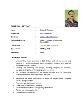 CURRICULUM VITAE
Name : Pritam K Thakore
Profession : Civil Engineering
Email add : pkthakore@rediffmail.com
Permanent Address : 7749 Cricklewood dr Tallahassee
Florida 32312
Contact Nos. : 8502748614 and 8506619578
Date of Birth : 11th
May 1946
Nationality : Indian
Detailed task assigned :
 Understanding design provisions of both bridges and culverts, guiding and
checking of reinforcement/cable laying operations, rectifying any apparent
mistakes with respect to them.
 Checking and controlling mix designs, checking adequacy of form-work,
laying/compacting of concrete including curing operations.
 Work in close co-ordination with the Material Engineer and the Contractor’s
Experts to effectively control the quality of execution.
 Responsible for minor modifications in design of bridges/culverts, wherever
required during execution.
 Programming and scheduling of works.
 Check safety of works/ traffic/ personnel.
 Rehabilitation of structures / Strengthening of structures.
 Training and technology transfer.
 Documentation and reporting.
 