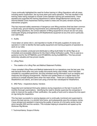 I have continually highlighted the need for further training in Lifting Operations with all crews,
including senior supervision, the rig move team and crane operators. This has resulted in the
training matrix being changed to include Crane Operator training and assessments. I have
assisted and supported the training department to deliver Slinger/Banksman training and
informal Mobile Crane Awareness training onsite to crews and 3rd party vendors during the
intervention program.
This has improved safety awareness of dangerous over lifting practices (that has been common
in South Iraq), ground bearing requirements and understanding why we need larger mats on
certain lifting operations, the correct selection of lifting equipment to ensure we are not using
inadequate slinging arrangements to lift Weatherfords equipment at any time and in particular,
over well heads.
4. Audits.
I have taken an active role in, and reported on Audits of 3rd party suppliers of cranes and
operators in order to identify the best quality equipment and training programs of operators to
work on our sites.
I have also compiled, produced and distributed a Lifting Audit folder for all the Rigs as an
immediate and accessible reference for the Client Lifting Verification audits. This is used as a
guidance tool for the STP's and STC's during Audit's. This has proved
extremely valuable and has proven results.
5. Lifting Plans
• The creation of a Lifting Plan and Method Statement Portfolio.
I have compiled Lifting Plans and Method statements for our operations over the last year, this
was because there were very poor quality documents being used initially, which had been
compiled by unqualified personnel, and they exhibited wrong information such as weights and
measures and slinging arrangements. I Review and update these on a regular basis and
continue to compile bespoke plans when the need arises. These are a necessary tool for
Weatherford and clients, and were built using a format that I developed for Weatherford.
6. 3RD Party – Inspections &amp; Vendors
Supported and maintained third party relations during inspections on the last 3 rounds of 6
monthly thorough examinations. Identifying the need to directly supervise the companies in
order to improve the quality of their certification, the quality of work and to reduce the time spent
on rigs doing the inspections.
This has been successful to varying degrees and is continually monitored and supervised to
ensure the best service, in a shorter time frame, and subsequently save the company money.
I have advised and assisted in improving the quality of service of a 3rd party vendor service
which benefits WDI and the vendors. This includes helping to streamline and speed up the
Workover Rig Moves.
7. Technical &amp; Scope of Works
 