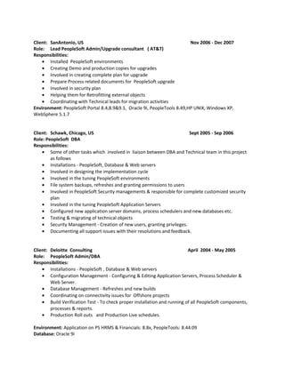 Client: SanAntonio, US Nov 2006 - Dec 2007
Role: Lead PeopleSoft Admin/Upgrade consultant ( AT&T)
Responsibilities:
• Installed PeopleSoft environments
• Creating Demo and production copies for upgrades
• Involved in creating complete plan for upgrade
• Prepare Process related documents for PeopleSoft upgrade
• Involved in security plan
• Helping them for Retrofitting external objects
• Coordinating with Technical leads for migration activities
Environment: PeopleSoft Portal 8.4,8.9&9.1, Oracle 9i, PeopleTools 8.49,HP UNIX, Windows XP,
WebSphere 5.1.7
Client: Schawk, Chicago, US Sept 2005 - Sep 2006
Role: PeopleSoft DBA
Responsibilities:
• Some of other tasks which involved in liaison between DBA and Technical team in this project
as follows
• Installations - PeopleSoft, Database & Web servers
• Involved in designing the implementation cycle
• Involved in the tuning PeopleSoft environments
• File system backups, refreshes and granting permissions to users
• Involved in PeopleSoft Security managements & responsible for complete customized security
plan
• Involved in the tuning PeopleSoft Application Servers
• Configured new application server domains, process schedulers and new databases etc.
• Testing & migrating of technical objects
• Security Management - Creation of new users, granting privileges.
• Documenting all support issues with their resolutions and feedback.
Client: Deloitte Consulting April 2004 - May 2005
Role: PeopleSoft Admin/DBA
Responsibilities:
• Installations - PeopleSoft , Database & Web servers
• Configuration Management - Configuring & Editing Application Servers, Process Scheduler &
Web Server.
• Database Management - Refreshes and new builds
• Coordinating on connectivity issues for Offshore projects
• Build Verification Test - To check proper installation and running of all PeopleSoft components,
processes & reports.
• Production Roll outs and Production Live schedules.
Environment: Application on PS HRMS & Financials: 8.8x, PeopleTools: 8.44.09
Database: Oracle 9i
 