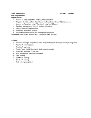 Client: Intelli Group Jan 2003 - Mar 2004
Role: PeopleSoft DBA
Responsibilities:
• Worked as PeopleSoft admin for the UK Payroll System.
• Migrated 18 instances from the different machines to the Standard Compaq Server
• Listener configurations using IPC protocols using local SIDs etc.
• Database Management - Refresh, Backups & Recovery.
• Tuning PeopleSoft environments
• PeopleSoft admin shell scripting
• To check proper installation and running of all PeopleSoft
Environment: IBM AIX 4.0 PS Tools 8.1.5 ,SQL server 2000,Oracle 9i
TRAINING
• Imparted training in PeopleTools, SQRs, PeopleCode, Query manager, Security management
• PeopleSoft Administration
• PeopleSoft upgrades
• People Tools, HRMS, Financials & Student Administration
• PeopleSoft Apps DBA, Oracle DBA
• Web Technologies & Application Servers
• Unix Training
• CMM level Training
• Oracle 10G training
• PMP training completed
 