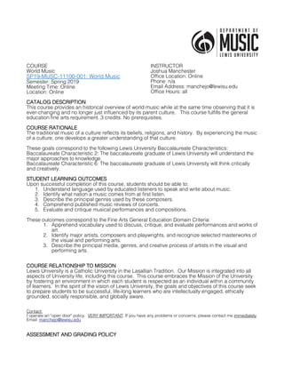 COURSE
World Music
SP19-MUSC-11100-001: World Music
Semester: Spring 2019
Meeting Time: Online
Location: Online
INSTRUCTOR
Joshua Manchester
Office Location: Online
Phone: n/a
Email Address: manchejo@lewisu.edu
Office Hours: all
CATALOG DESCRIPTION
This course provides an historical overview of world music while at the same time observing that it is
ever-changing and no longer just influenced by its parent culture. This course fulfills the general
education fine arts requirement. 3 credits. No prerequisites.
COURSE RATIONALE
The traditional music of a culture reflects its beliefs, religions, and history. By experiencing the music
of a culture, one develops a greater understanding of that culture.
These goals correspond to the following Lewis University Baccalaureate Characteristics:
Baccalaureate Characteristic 2: The baccalaureate graduate of Lewis University will understand the
major approaches to knowledge.
Baccalaureate Characteristic 6: The baccalaureate graduate of Lewis University will think critically
and creatively.
STUDENT LEARNING OUTCOMES
Upon successful completion of this course, students should be able to:
1. Understand language used by educated listeners to speak and write about music.
2. Identify what nation a music comes from at first listen.
3. Describe the principal genres used by these composers.
4. Comprehend published music reviews of concerts.
5. Evaluate and critique musical performances and compositions.
These outcomes correspond to the Fine Arts General Education Domain Criteria:
1. Apprehend vocabulary used to discuss, critique, and evaluate performances and works of
art.
2. Identify major artists, composers and playwrights, and recognize selected masterworks of
the visual and performing arts.
3. Describe the principal media, genres, and creative process of artists in the visual and
performing arts.
COURSE RELATIONSHIP TO MISSION
Lewis University is a Catholic University in the Lasallian Tradition. Our Mission is integrated into all
aspects of University life, including this course. This course embraces the Mission of the University
by fostering an environment in which each student is respected as an individual within a community
of learners. In the spirit of the vision of Lewis University, the goals and objectives of this course seek
to prepare students to be successful, life-long learners who are intellectually engaged, ethically
grounded, socially responsible, and globally aware.
Contact:
I operate an "open door" policy. VERY IMPORTANT: If you have any problems or concerns, please contact me immediately.
Email: manchejo@lewisu.edu
ASSESSMENT AND GRADING POLICY
 