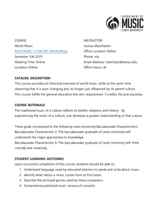 COURSE
World Music
FA19-MUSC-11100-001: World Music
Semester: Fall 2019
Meeting Time: Online
Location: Online
INSTRUCTOR
Joshua Manchester
Office Location: Online
Phone: n/a
Email Address: manchejo@lewisu.edu
Office Hours: all
CATALOG DESCRIPTION
This course provides an historical overview of world music while at the same time
observing that it is ever-changing and no longer just influenced by its parent culture.
This course fulfills the general education fine arts requirement. 3 credits. No prerequisites.
COURSE RATIONALE
The traditional music of a culture reflects its beliefs, religions, and history. By
experiencing the music of a culture, one develops a greater understanding of that culture.
These goals correspond to the following Lewis University Baccalaureate Characteristics:
Baccalaureate Characteristic 2: The baccalaureate graduate of Lewis University will
understand the major approaches to knowledge.
Baccalaureate Characteristic 6: The baccalaureate graduate of Lewis University will think
critically and creatively.
STUDENT LEARNING OUTCOMES
Upon successful completion of this course, students should be able to:
1. Understand language used by educated listeners to speak and write about music.
2. Identify what nation a music comes from at first listen.
3. Describe the principal genres used by these composers.
4. Comprehend published music reviews of concerts.
 