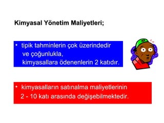 • tipik tahminlerin çok üzerindedir
ve çoğunlukla,
kimyasallara ödenenlerin 2 katıdır.
• kimyasalların satınalma maliyetlerinin
2 - 10 katı arasında değişebilmektedir.
Kimyasal Yönetim Maliyetleri;Kimyasal Yönetim Maliyetleri;
 