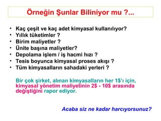Örneğin Şunlar Biliniyor mu ?...
• Kaç çeşit ve kaç adet kimyasal kullanılıyor?
• Yıllık tüketimler ?
• Birim maliyetler ?
• Ünite başına maliyetler?
• Depolama işlem / iş hacmi hızı ?
• Tesis boyunca kimyasal proses akışı ?
• Tüm kimyasalların sahadaki yerleri ?
Bir çok şirket, alınan kimyasalların her 1$’ı için,
kimyasal yönetim maliyetinin 2$ - 10$ arasında
değiştiğini rapor ediyor.
Acaba siz ne kadar harcıyorsunuz?
 