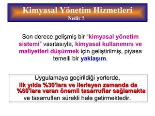 Son derece gelişmiş bir “kimyasal yönetim
sistemi” vasıtasıyla, kimyasal kullanımını ve
maliyetleri düşürmek için geliştirilmiş, piyasa
temelli bir yaklaşım.
Kimyasal Yönetim Hizmetleri
Nedir ?
Uygulamaya geçirildiği yerlerdeUygulamaya geçirildiği yerlerde,,
ilk yılda %30'lara ve ilerleyen zamanda dailk yılda %30'lara ve ilerleyen zamanda da
%60'lara varan önemli tasarruflar sağlamakta%60'lara varan önemli tasarruflar sağlamakta
ve tasarrufları sürekli hale getirmektedir.ve tasarrufları sürekli hale getirmektedir.
 