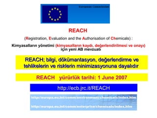 REACH
(Registration, Evaluation and the Authorisation of Chemicals) :
Kimyasalların yönetimi (kimyasalların kaydı, değerlendirilmesi ve onayı)
için yeni AB mevzuatı
REACHREACH;; bilgi, dökümantasyon, değerlendirme vebilgi, dökümantasyon, değerlendirme ve
tehlikelerin ve risklerin minimizasyonuna dayalıdırtehlikelerin ve risklerin minimizasyonuna dayalıdır
REACH yürürlük tarihi: 1 June 2007
http://ecb.jrc.it/REACH
 
