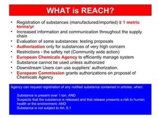 WHAT is REACH?
• Registration of substances (manufactured/imported) ≥ 1 metric
tonne/yr
• Increased information and communication throughout the supply
chain
• Evaluation of some substances: testing proposals
• Authorization only for substances of very high concern
• Restrictions - the safety net (Community wide action)
• European Chemicals Agency to efficiently manage system
• Substance cannot be used unless authorized
• Downstream Users can use suppliers’ authorization.
• European Commission grants authorizations on proposal of
Chemicals Agency
Agency can request registration of any notified substance contained in articles, when:
• Substance is present over 1 ton; AND
• Suspects that the substance is released and that release presents a risk to human
health or the environment; AND
• Substance is not subject to Art. 6.1
 
