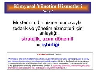 Kimyasal Yönetim Hizmetleri
Nedir ?
Müşterinin, bir hizmet sunucuyla
tedarik ve yönetim hizmetleri için
anlaştığı,
stratejik, uzun dönemli
bir işbirliği.
CMSCMS ForumForum defines CMS as:
“A strategic, long-term relationship in which a customer contracts with a service provider to supply
and manage the customer's chemicals and related services. Under a CMS contract, the provider's
compensation is tied primarily to quantity and quality of services delivered, not chemical volume.
CMS goes beyond invoicing and delivering product to optimizing processes, continuously reducing
chemical lifecycle costs and risk, and reducing environmental impact. ”
 