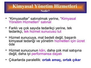 • “Kimyasallar” satınalmak yerine, “Kimyasal
Yönetim Hizmetleri” satınal
• Farklı ve çok sayıda tedarikçi yerine, tek
tedarikçi, tek hizmet sunucusu tut
• Hizmet sunucuya, mal bedeli değil, başarılı
kimyasal tedariği ve yönetim hizmetleri için ücret
öde
• Hizmet sunucunun kârı, daha çok mal satışına
değil, daha iyi performansa dayalı
• Çıkarlarda paralellik: ortak amaç, ortak çıkar
Kimyasal Yönetim Hizmetleri
Nedir?
 