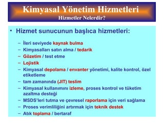 Kimyasal Yönetim Hizmetleri
Hizmetler Nelerdir?
• Hizmet sunucunun başlıca hizmetleri:
– İleri seviyede kaynak bulma
– Kimyasalları satın alma / tedarik
– Gözetim / test etme
– Lojistik
– Kimyasal depolama / envanter yönetimi, kalite kontrol, özel
etiketleme
– tam zamanında (JIT) teslim
– Kimyasal kullanımını izleme, proses kontrol ve tüketim
azaltma desteği
– MSDS’leri tutma ve çevresel raporlama için veri sağlama
– Proses verimliliğini artırmak için teknik destek
– Atık toplama / bertaraf
 
