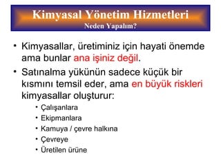 Kimyasal Yönetim Hizmetleri
Neden Yapalım?
• Kimyasallar, üretiminiz için hayati önemde
ama bunlar ana işiniz değil.
• Satınalma yükünün sadece küçük bir
kısmını temsil eder, ama en büyük riskleri
kimyasallar oluşturur:
• Çalışanlara
• Ekipmanlara
• Kamuya / çevre halkına
• Çevreye
• Üretilen ürüne
 