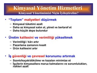 Kimyasal Yönetim Hizmetleri
Kimyasal Yönetimimizi Niçin İyileştirelim?
• “Toplam” maliyetleri düşürmek
– Kimyasal tüketimi azalt
– Daha az kimyasal satın al, yönet ve bertaraf et
– Daha küçük depo bulundur
• Üretim kalitesini ve verimliliği yükseltmek
– Verimliliği / kârı artır
– Pazarlama zamanını kısalt
– Ürün kalitesini artır
• İş güvenliği ve çevresel korunumu artırmak
– Sızıntı/kaçak/dökülme ve kazaları minimize et
– İşçilerin kimyasallara maruz kalmalarını ve sorumlulukları,
riskleri azalt
 