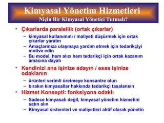 • Çıkarlarda paralellik (ortak çıkarlar)
– kimyasal kullanımını / maliyeti düşürmek için ortak
çıkarlar yaratın
– Amaçlarınıza ulaşmaya yardım etmek için tedarikçiyi
motive edin
– Bu model, hem alıcı hem tedarikçi için ortak kazanım
amacına dayalı
• Kendinizi ana işinize adayın / esas işinize
odaklanın
– ürünleri verimli üretmeye konsantre olun
– bırakın kimyasallar hakkında tedarikçi tasalansın
• Hizmet Konsepti: fonksiyona odaklı
– Sadece kimyasalı değil, kimyasal yönetim hizmetini
satın alın
– Kimyasal sistemleri ve maliyetleri aktif olarak yönetin
Kimyasal Yönetim Hizmetleri
Niçin Bir Kimyasal Yönetici Tutmalı?
 